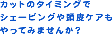 カットのタイミングでシェービングや頭皮ケアもやってみませんか？